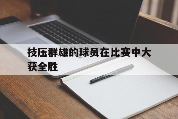 开云注册-关于技压群雄的球员在比赛中大获全胜的信息